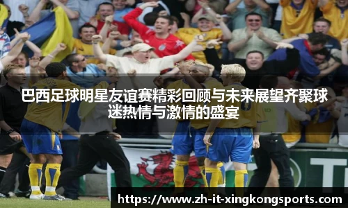 巴西足球明星友谊赛精彩回顾与未来展望齐聚球迷热情与激情的盛宴